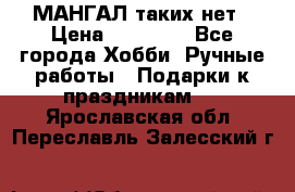 МАНГАЛ таких нет › Цена ­ 40 000 - Все города Хобби. Ручные работы » Подарки к праздникам   . Ярославская обл.,Переславль-Залесский г.